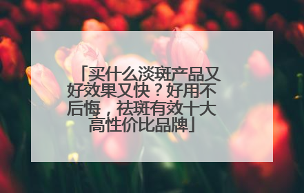 买什么淡斑产品又好效果又快？好用不后悔，祛斑有效十大高性价比品牌