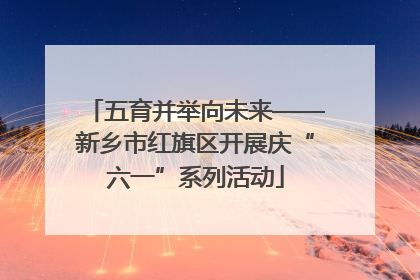五育并举向未来——新乡市红旗区开展庆“六一”系列活动