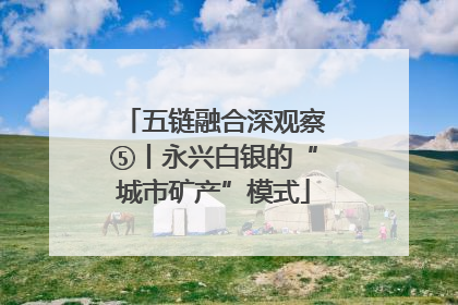 五链融合深观察⑤丨永兴白银的“城市矿产”模式