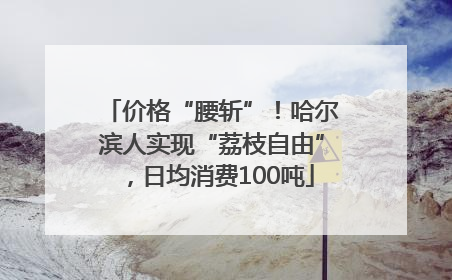 价格“腰斩”！哈尔滨人实现“荔枝自由”，日均消费100吨