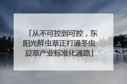 从不可控到可控，东阳光鲜虫草正打通冬虫夏草产业标准化通路