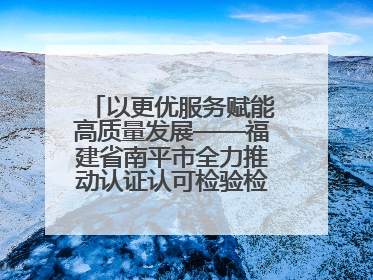 以更优服务赋能高质量发展——福建省南平市全力推动认证认可检验检测工作