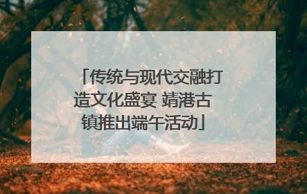 传统与现代交融打造文化盛宴 靖港古镇推出端午活动