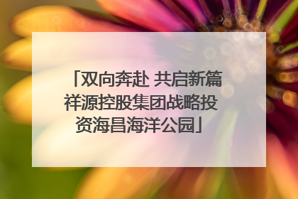 双向奔赴 共启新篇 祥源控股集团战略投资海昌海洋公园