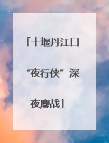 十堰丹江口“夜行侠”深夜鏖战