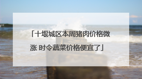 十堰城区本周猪肉价格微涨 时令蔬菜价格便宜了