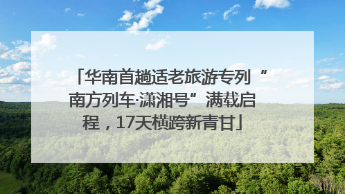 华南首趟适老旅游专列“南方列车·潇湘号”满载启程，17天横跨新青甘