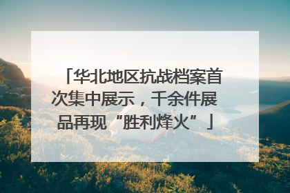 华北地区抗战档案首次集中展示，千余件展品再现“胜利烽火”
