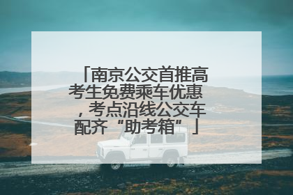 南京公交首推高考生免费乘车优惠，考点沿线公交车配齐“助考箱”