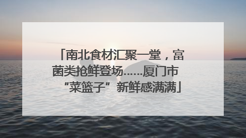 南北食材汇聚一堂，富菌类抢鲜登场……厦门市“菜篮子”新鲜感满满