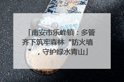 南安市乐峰镇：多管齐下筑牢森林“防火墙”，守护绿水青山