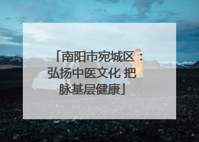 南阳市宛城区：弘扬中医文化 把脉基层健康