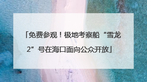 免费参观！极地考察船“雪龙2”号在海口面向公众开放