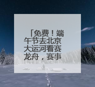 免费！端午节去北京大运河看赛龙舟，赛事活动将持续三天