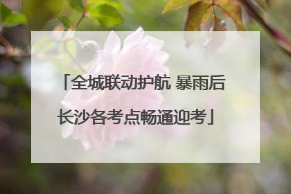 全城联动护航 暴雨后长沙各考点畅通迎考