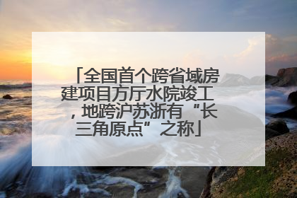 全国首个跨省域房建项目方厅水院竣工，地跨沪苏浙有“长三角原点”之称