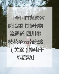 全国首条跨省跨境重卡换电物流通道 四川攀枝花至云南磨憨（关累）换电干线启动