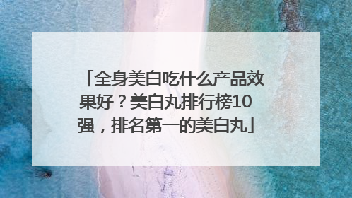 全身美白吃什么产品效果好？美白丸排行榜10强，排名第一的美白丸