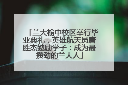 兰大榆中校区举行毕业典礼，英雄航天员唐胜杰勉励学子：成为最攒劲的兰大人