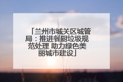 兰州市城关区城管局：推进餐厨垃圾规范处理 助力绿色美丽城市建设