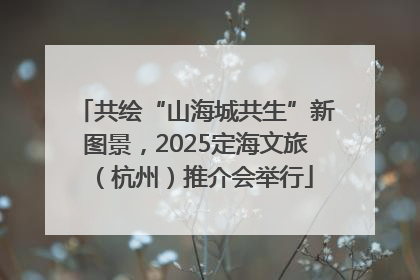 共绘“山海城共生”新图景，2025定海文旅（杭州）推介会举行