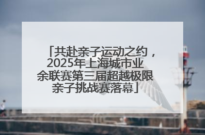 共赴亲子运动之约，2025年上海城市业余联赛第三届超越极限亲子挑战赛落幕