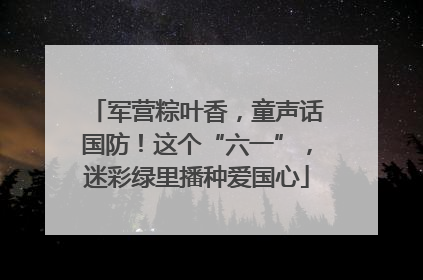 军营粽叶香，童声话国防！这个“六一”，迷彩绿里播种爱国心