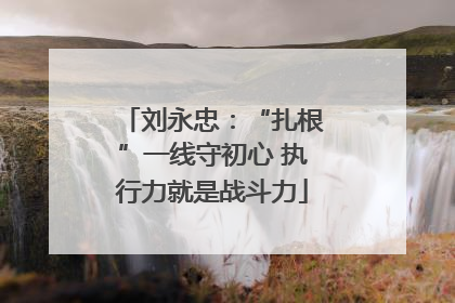 刘永忠：“扎根”一线守初心 执行力就是战斗力