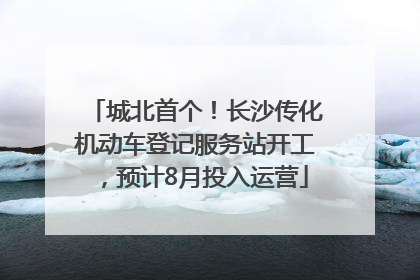 城北首个！长沙传化机动车登记服务站开工，预计8月投入运营