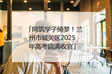 同筑学子绮梦！兰州市城关区2025年高考圆满收官