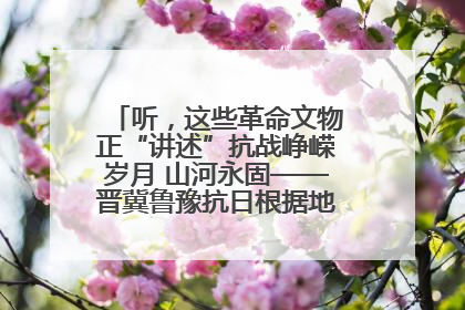 听，这些革命文物正“讲述”抗战峥嵘岁月 山河永固——晋冀鲁豫抗日根据地革命文物展开展