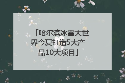 哈尔滨冰雪大世界今夏打造5大产品10大项目