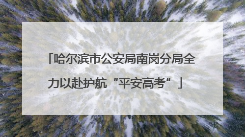 哈尔滨市公安局南岗分局全力以赴护航“平安高考”