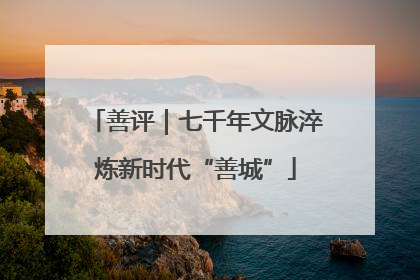 善评｜七千年文脉淬炼新时代“善城”