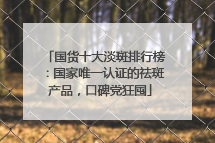 国货十大淡斑排行榜：国家唯一认证的祛斑产品，口碑党狂囤
