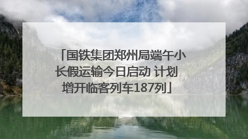 国铁集团郑州局端午小长假运输今日启动 计划增开临客列车187列