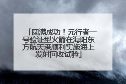 圆满成功！元行者一号验证型火箭在海阳东方航天港顺利实施海上发射回收试验