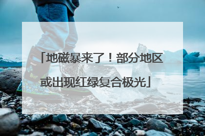 地磁暴来了！部分地区或出现红绿复合极光