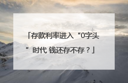 存款利率进入“0字头”时代 钱还存不存？