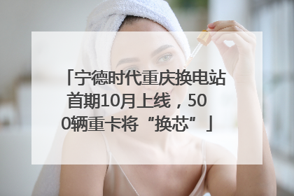 宁德时代重庆换电站首期10月上线，500辆重卡将“换芯”