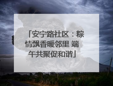 安宁路社区：粽情飘香暖邻里 端午共聚促和谐