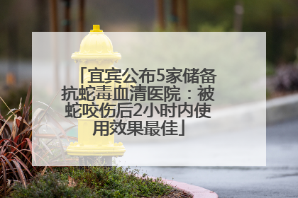 宜宾公布5家储备抗蛇毒血清医院：被蛇咬伤后2小时内使用效果最佳
