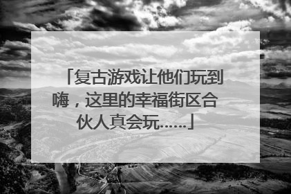 复古游戏让他们玩到嗨，这里的幸福街区合伙人真会玩……