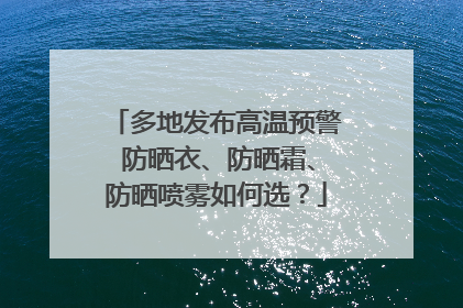 多地发布高温预警 防晒衣、防晒霜、防晒喷雾如何选？