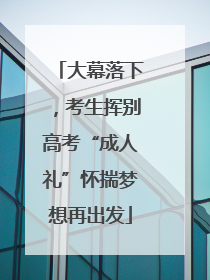 大幕落下，考生挥别高考“成人礼”怀揣梦想再出发
