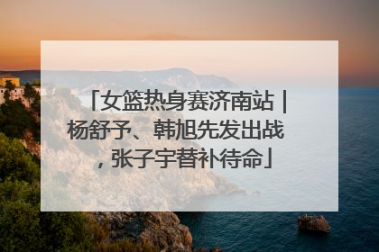 女篮热身赛济南站｜杨舒予、韩旭先发出战，张子宇替补待命