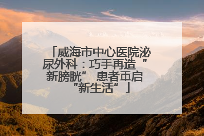 威海市中心医院泌尿外科：巧手再造“新膀胱” 患者重启“新生活”