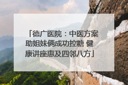 德广医院：中医方案助姐妹俩成功控糖 健康讲座惠及四邻八方