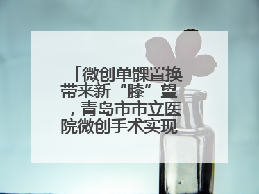 微创单髁置换带来新“膝”望，青岛市市立医院微创手术实现“保膝”目标
