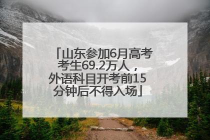 山东参加6月高考考生69.2万人，外语科目开考前15分钟后不得入场